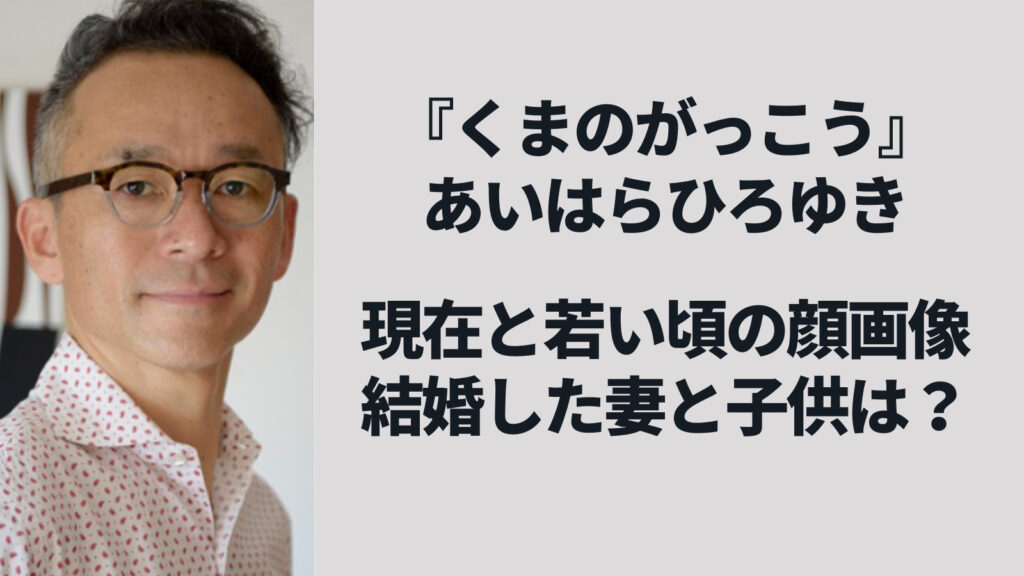 あいはらひろゆきの現在と若い頃の顔画像、結婚した妻や子供の家族構成【くまのがっこう】