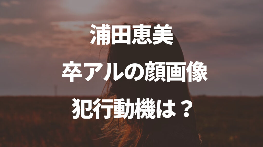 浦田恵美の卒アル顔画像や犯行動機は？